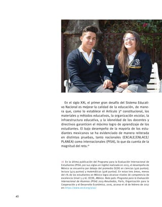 En el siglo XXI, el primer gran desafío del Sistema Educati-
vo Nacional es mejorar la calidad de la educación, de mane-
ra que, como lo establece el Artículo 3° constitucional, los
materiales y métodos educativos, la organización escolar, la
infraestructura educativa, y la idoneidad de los docentes y
directivos garanticen el máximo logro de aprendizaje de los
estudiantes. El bajo desempeño de la mayoría de los estu-
diantes mexicanos se ha evidenciado de manera reiterada
en distintas pruebas, tanto nacionales (EXCALE/ENLACE/
PLANEA) como internacionales (PISA), lo que da cuenta de la
magnitud del reto.16
16  En la última publicación del Programa para la Evaluación Internacional de
Estudiantes (PISA, por sus siglas en inglés) realizada en 2015, el desempeño de
México se encuentra por debajo del promedio OCDE en ciencias (416 puntos),
lectura (423 puntos) y matemáticas (408 puntos). En estas tres áreas, menos
del 1% de los estudiantes en México logra alcanzar niveles de competencia de
excelencia (nivel 5 y 6). OCDE, México. Nota país: Programa para la Evaluación
Internacional de Alumnos (PISA) 2015-Resultados, París, Organización para la
Cooperación y el Desarrollo Económico, 2016, acceso el 18 de febrero de 2017
en: https://www.oecd.org/pisa/
40
 