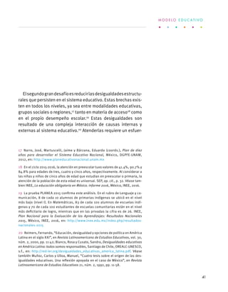 Elsegundograndesafíoesreducirlasdesigualdadesestructu-
rales que persisten en el sistema educativo. Estas brechas exis-
ten en todos los niveles, ya sea entre modalidades educativas,
grupos sociales o regiones,17
tanto en materia de acceso18
como
en el propio desempeño escolar.19
Estas desigualdades son
resultado de una compleja interacción de causas internas y
externas al sistema educativo.20
Atenderlas requiere un esfuer-
17  Narro, José, Martuscelli, Jaime y Bárzana, Eduardo (coords.), Plan de diez
años para desarrollar el Sistema Educativo Nacional, México, DGPFE-UNAM,
2012, en: http://www.planeducativonacional.unam.mx
18  En el ciclo 2015-2016, la atención en preescolar tuvo valores de 41.4%, 90.7% y
84.8% para edades de tres, cuatro y cinco años, respectivamente. Al considerar a
las niñas y niños de cinco años de edad que estudian en preescolar o primaria, la
atención de la población de esta edad es universal. SEP, op. cit., p. 32. Véase tam-
bien INEE, La educación obligatoria en México. Informe 2016, México, INEE, 2016.
19  La prueba PLANEA 2015 confirma este análisis. En el rubro de Lenguaje y co-
municación, 8 de cada 10 alumnos de primarias indígenas se ubicó en el nivel
más bajo (nivel I). En Matemáticas, 83 de cada 100 alumnos de escuelas indí-
genas y 70 de cada 100 estudiantes de escuelas comunitarias están en el nivel
más deficitario de logro, mientras que en las privadas la cifra es de 26. INEE,
Plan Nacional para la Evaluación de los Aprendizajes: Resultados Nacionales
2015, México, INEE, 2016, en: http://www.inee.edu.mx/index.php/resultados-
nacionales-2015
20  Reimers, Fernando, “Educación, desigualdad y opciones de política en América
Latina en el siglo XXI”, en Revista Latinoamericana de Estudios Educativos, vol. 30,
núm. 2, 2000, pp. 11-42; Blanco, Rosa y Cusato, Sandra, Desigualdades educativas
en América Latina: todos somos responsables, Santiago de Chile, OREALC-UNESCO,
s.f., en: http://red-ler.org/desigualdades_educativas_america_latina.pdf. Véase
también Muñoz, Carlos y Ulloa, Manuel, “Cuatro tesis sobre el origen de las des-
igualdades educativas. Una reflexión apoyada en el caso de México”, en Revista
Latinoamericana de Estudios Educativos 21, núm. 2, 1992, pp. 11-58.
M O D E L O E D U C A T I V O
41
 