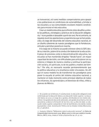 zo transversal, así como medidas compensatorias para apoyar
a las poblaciones en condiciones de vulnerabilidad, y brindar a
las escuelas y a sus comunidades escolares mejores condicio-
nes para encarar el reto educativo.
Crear un modelo educativo que enfrente estos desafíos y orien-
te las políticas, estrategias y prácticas de la educación obligato-
ria,21
no es posible ni deseable a partir de cero. Por el contrario, se
requiere reunir las aportaciones y experiencias que se han produ-
cido a lo largo del desarrollo del sistema educativo nacional, en
un diseño coherente de nuevos paradigmas que lo fortalezcan,
articulen y permitan ponerlo en marcha.
A lo largo de la historia se puede entrever cómo la SEP, des-
de su creación, potenció la conducción federal de la educación.
A pesar de procesos como la descentralización educativa, las
escuelas se han mantenido dirigidas “desde fuera”, sin mayor
capacidad de decisión, con dificultades para articularse con su
entorno e integrar de manera creativa y continua la participa-
ción social y, en particular, la de los padres y madres de fami-
lia.22
Por ello, es necesario recordar permanentemente que
la política educativa y la enseñanza están vinculadas. De ahí
que el nuevo modelo ha de transformar los paradigmas para
poner la escuela al centro del sistema educativo nacional, y
mantener en todo momento como principal objetivo de todos
los esfuerzos, los aprendizajes y el bienestar de niñas, niños y
jóvenes de México.
21  De acuerdo con el Artículo 3° constitucional, la educación obligatoria está
conformada por la educación básica y la educación media superior. La educa-
ción básica se cursa a lo largo de 12 grados, distribuidos en tres niveles edu-
cativos: tres grados de educación preescolar, seis grados de primaria y tres de
secundaria; y abarca la formación de los tres a los 14 años de edad. La edu-
cación media superior comprende el nivel de bachillerato y los demás niveles
equivalentes a éste. (Constitución Política de los Estados Unidos Mexicanos,
Art. 3°, párrafo I).
22  Guevara, Gilberto, “Reflexiones sobre la educación nacional”, en Índice de
Competitividad Internacional 2009. México ante la crisis que cambió al mundo,
México, IMCO, 2009, citado en Tuirán y Quintanilla, op. cit., p. 123.
42
 