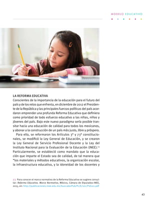 La Reforma Educativa
Conscientes de la importancia de la educación para el futuro del
país y de los retos que enfrenta, en diciembre de 2012 el Presiden-
te de la República y las principales fuerzas políticas del país acor-
daron emprender una profunda Reforma Educativa que definiera
como prioridad de todo esfuerzo educativo a las niñas, niños y
jóvenes del país. Bajo este nuevo paradigma sería posible tran-
sitar hacia una educación de calidad para todos los mexicanos,
y abonar a la construcción de un país más justo, libre y próspero.
Para ello, se reformaron los Artículos 3° y 73° constitucio-
nales, se modificó la Ley General de Educación, y se crearon
la Ley General de Servicio Profesional Docente y la Ley del
Instituto Nacional para la Evaluación de la Educación (INEE).23
Particularmente, se estableció como mandato que la educa-
ción que imparte el Estado sea de calidad, de tal manera que
“los materiales y métodos educativos, la organización escolar,
la infraestructura educativa, y la idoneidad de los docentes y
23  Para conocer el marco normativo de la Reforma Educativa se sugiere consul-
tar: Reforma Educativa. Marco Normativo, México, Cámara de Diputados-INEE,
2015, en: http://publicaciones.inee.edu.mx/buscadorPub/P1/E/101/P1E101.pdf
M O D E L O E D U C A T I V O
43
 
