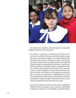 De manera más específica, todo egresado de la educación
obligatoria debe ser una persona que:
•	Se exprese y comunique correctamente, de forma oral y
escrita, con confianza, eficacia y asertividad, tanto en espa-
ñol como en una lengua indígena, en caso de hablarla; sepa
identificar ideas clave en textos para inferir conclusiones;
sea capaz de comunicarse en inglés; emplee el pensamiento
hipotético, lógico y matemático para formular y resolver pro-
blemas cotidianos y complejos; tenga la capacidad de análi-
sis y síntesis; sepa argumentar de manera crítica, reflexiva,
curiosa, creativa y exigente; se informe de los procesos natu-
rales y sociales, de la ciencia y la tecnología, para compren-
der su entorno; sea competente y responsable en el uso de
las Tecnologías de la Información y la Comunicación; y tenga la
capacidad y el deseo de seguir aprendiendo de forma autó-
noma o en grupo durante el transcurso de su vida.
•	 Se conozca y respete a sí misma, asuma y valore su identidad,
reflexione sobre sus propios actos, conozca sus debilidades
y fortalezas, confíe en sus capacidades, sea determinada y
46
 