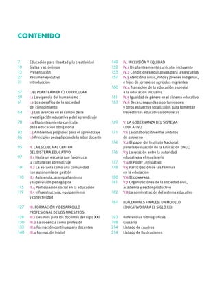 7	 Educación para libertad y la creatividad
10	 Siglas y acrónimos
13	Presentación
27	 Resumen ejecutivo
31	Introducción
57	 I. EL PLANTEAMIENTO CURRICULAR
59	 I.1 La vigencia del humanismo
61	 I.2 Los desafíos de la sociedad
	 del conocimiento
64	 I.3 Los avances en el campo de la
	 investigación educativa y del aprendizaje
70	 I.4 El planteamiento curricular
	 de la educación obligatoria
82	 I.5 Ambientes propicios para el aprendizaje
86	 I.6 Principios pedagógicos de la labor docente
95	II. LA ESCUELA AL CENTRO
	 DEL SISTEMA EDUCATIVO
97	 II.1 Hacia un escuela que favorezca
	 la cultura del aprendizaje
101	II.2 La escuela como una comunidad
	 con autonomía de gestión
110	 II.3 Asistencia, acompañamiento
	 y supervisión pedagógica
115	 II.4 Participación social en la educación
119	 II.5 Infraestructura, equipamiento
	 y conectividad
127	III. FORMACIÓN Y DESARROLLO
	 PROFESIONAL DE LOS MAESTROS
128	 III.1 Desafíos para los docentes del siglo XXI
130	III.2 La docencia como profesión
133	 III.3 Formación continua para docentes
140	 III.4 Formación inicial
149	 IV. INCLUSIÓN Y EQUIDAD
152	 IV.1 Un planteamiento curricular incluyente
155	 IV.2 Condiciones equitativas para las escuelas
157	 IV.3 Atención a niñas, niños y jóvenes indígenas,
	 e hijos de jornaleros agrícolas migrantes
160	 IV.4 Transición de la educación especial
	 a la educación inclusiva
161	 IV.5 Igualdad de género en el sistema educativo
163	 IV.6 Becas, segundas oportunidades
	 y otros esfuerzos focalizados para fomentar
	 trayectorias educativas completas
169	V. LA GOBERNANZA DEL SISTEMA
	EDUCATIVO
171	 V.1 La colaboración entre ámbitos
	 de gobierno
174	 V.2 El papel del Instituto Nacional
	 para la Evaluación de la Educación (INEE)
176	 V.3 La relación entre la autoridad
	 educativa y el magisterio
177	 V.4 El Poder Legislativo
178	 V.5 Participación de las familias
	 en la educación
180	 V.6 El conapase
181	 V.7 Organizaciones de la sociedad civil,
	 academia y sector productivo
182	 V.8 La administración del sistema educativo
187	 REFLEXIONES FINALES: UN MODELO
	 EDUCATIVO PARA EL SIGLO XXI
193	 Referencias bibliográficas
198	 Glosario
214	 Listado de cuadros
214	 Listado de Ilustraciones
Contenido
 