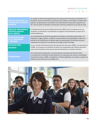 Nuevos esquemas de
formación continua
docente
Se emplea la información generada por las evaluaciones docentes para diseñar una
formación continua más diversa, pertinente, de calidad, y orientada a la mejora de la
práctica. Se aprovecha la vinculación con instituciones de educación superior y las
TIC. Por otra parte se fortalece la formación continua centrada en la escuela (in situ).
Servicio Profesional
Docente basado
en el mérito
Consolidación del Servicio Profesional Docente (SPD) como un sistema en el cual
el ingreso, la promoción y los estímulos se asignan exclusivamente con base en el
mérito profesional.
Transversalidad
de la inclusión
y equidad
Los componentes del sistema educativo se orientan a que todas las personas, sin
importar su origen, género, condición socioeconómica o discapacidad, reciban una
educación de calidad para el máximo logro de aprendizajes, focalizando recursos
y esfuerzos en quienes se encuentran en rezago o están en riesgo.
Evaluar para
mejorar
Con la creación del Sistema Nacional de Evaluación Educativa (SNEE), encabezado por
el INEE, se incorpora la evaluación de todos los componentes del sistema educativo
como una herramienta clave para la toma de decisiones y la mejora continua.
Gobernanza
Se reconoce que la educación, sus mecanismos y procesos son tarea de todos
y se explicitan los ámbitos de participación de cada grupo de actores: autoridades
educativas locales, el INEE, el magisterio, el Poder Legislativo, las madres y padres de
familia y otros actores de la sociedad civil.
M O D E L O E D U C A T I V O
55
 