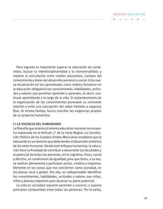 Para lograrlo es importante superar la saturación de conte-
nidos; buscar la interdisciplinariedad y la transversalidad; y
mejorar la articulación entre niveles educativos, campos del
conocimiento y áreas del desarrollo personal y social. Esta nue-
va focalización en los aprendizajes clave implica fortalecer en
la educación obligatoria los conocimientos, habilidades, actitu-
des y valores que permitan aprender a aprender, es decir, con-
tinuar aprendiendo a lo largo de la vida. El replanteamiento de
la organización de los conocimientos promueve su constante
relación y evita una concepción del saber limitado a espacios
fijos. Al mismo tiempo, busca conciliar las exigencias propias
de un proyecto humanista.
I.1 La vigencia del humanismo
La filosofía que orienta al sistema educativo nacional se encuen-
tra expresada en el Artículo 3° de la Carta Magna. La Constitu-
ción Política de los Estados Unidos Mexicanos establece que la
educación es un derecho que debe tender al desarrollo armónico
de los seres humanos. Desde este enfoque humanista, la educa-
ción tiene la finalidad de contribuir a desarrollar las facultades y
el potencial de todas las personas, en lo cognitivo, físico, social
y afectivo, en condiciones de igualdad; para que éstas, a su vez,
se realicen plenamente y participen activa, creativa y responsa-
blemente en las tareas que nos conciernen como sociedad, en
los planos local y global. Por ello, es indispensable identificar
los conocimientos, habilidades, actitudes y valores que niñas,
niños y jóvenes requieren para alcanzar su pleno potencial.
La vida en sociedad requiere aprender a convivir, y supone
principios compartidos entre todas las personas. Por lo tanto,
M O D E L O E D U C A T I V O
59
 