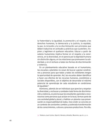 la fraternidad y la igualdad, la promoción y el respeto a los
derechos humanos, la democracia y la justicia, la equidad,
la paz, la inclusión y la no discriminación son principios que
deben traducirse en actitudes y prácticas que sustenten, ins-
piren y legitimen el quehacer educativo. Educar a partir de
valores humanistas implica formar en el respeto y la convi-
vencia, en la diversidad, en el aprecio por la dignidad humana
sin distinción alguna, en las relaciones que promueven la soli-
daridad, y en el rechazo a todas las formas de discriminación
y violencia.
En un planteamiento educativo basado en el humanismo,
las escuelas y planteles no cesan de buscar y gestar condicio-
nes y procesos para que todas y todos los estidiantes tengan
la oportunidad de aprender. Así, las escuelas deben identificar
y hacer uso efectivo de los recursos humanos, económicos y
sociales disponibles, con el objetivo de desarrollar el máximo
potencial de aprendizaje de cada estudiante en condiciones
de igualdad.31
Asimismo, además de ser individuos que aprecian y respetan
la diversidad, y rechazan y combaten toda forma de discrimina-
ción y violencia, es preciso que los estudiantes aprendan a reco-
nocerse como personas que actúan en lo local, forman parte de
una sociedad global y plural, y habitan un planeta cuya preser-
vación es responsabilidad de todos. Esta visión se concreta en
un contexto de constantes cambios y acelerada transformación
de los conocimientos, culturas y procesos productivos. Por ello,
31  Tedesco, Juan Carlos, Opertti, Renato y Amadio, Massimo, op.cit., p. 11.
60
 