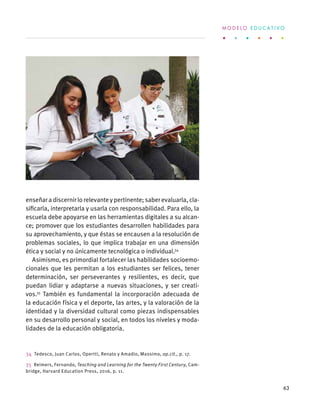 enseñaradiscernirlorelevanteypertinente;saberevaluarla,cla-
sificarla, interpretarla y usarla con responsabilidad. Para ello, la
escuela debe apoyarse en las herramientas digitales a su alcan-
ce; promover que los estudiantes desarrollen habilidades para
su aprovechamiento, y que éstas se encausen a la resolución de
problemas sociales, lo que implica trabajar en una dimensión
ética y social y no únicamente tecnológica o individual.34
Asimismo, es primordial fortalecer las habilidades socioemo-
cionales que les permitan a los estudiantes ser felices, tener
determinación, ser perseverantes y resilientes, es decir, que
puedan lidiar y adaptarse a nuevas situaciones, y ser creati-
vos.35
También es fundamental la incorporación adecuada de
la educación física y el deporte, las artes, y la valoración de la
identidad y la diversidad cultural como piezas indispensables
en su desarrollo personal y social, en todos los niveles y moda-
lidades de la educación obligatoria.
34  Tedesco, Juan Carlos, Opertti, Renato y Amadio, Massimo, op.cit., p. 17.
35  Reimers, Fernando, Teaching and Learning for the Twenty First Century, Cam-
bridge, Harvard Education Press, 2016, p. 11.
M O D E L O E D U C A T I V O
63
 