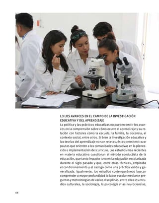 I.3 Los avances en el campo de la investigación
educativa y del aprendizaje
La política y las prácticas educativas no pueden omitir los avan-
ces en la comprensión sobre cómo ocurre el aprendizaje y su re-
lación con factores como la escuela, la familia, la docencia, el
contexto social, entre otros. Si bien la investigación educativa y
las teorías del aprendizaje no son recetas, éstas permiten trazar
pautas que orienten a las comunidades educativas en la planea-
ción e implementación del currículo. Los estudios más recientes
en materia educativa cuestionan el método conductista de la
educación, que tanto impacto tuvo en la educación escolarizada
durante el siglo pasado y que, entre otras técnicas, empleaba
el condicionamiento y el castigo como una práctica válida y ge-
neralizada. Igualmente, los estudios contemporáneos buscan
comprender a mayor profundidad la labor escolar mediante pre-
guntas y metodologías de varias disciplinas, entre ellas los estu-
dios culturales, la sociología, la psicología y las neurociencias,
64
 