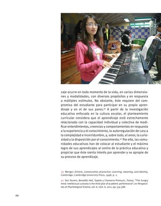 zaje ocurre en todo momento de la vida, en varias dimensio-
nes y modalidades, con diversos propósitos y en respuesta
a múltiples estímulos. No obstante, éste requiere del com-
promiso del estudiante para participar en su propio apren-
dizaje y en el de sus pares.39
A partir de la investigación
educativa enfocada en la cultura escolar, el planteamiento
curricular considera que el aprendizaje está estrechamente
relacionado con la capacidad individual y colectiva de modi-
ficar entendimientos, creencias y comportamientos en respuesta
a la experiencia y el conocimiento, la autorregulación de cara a
la complejidad e incertidumbre, y, sobre todo, el amor, la curio-
sidad y la disposición por el conocimiento.40
Por ello, las comu-
nidades educativas han de colocar al estudiante y el máximo
logro de sus aprendizajes al centro de la práctica educativa y
propiciar que éste sienta interés por aprender y se apropie de
su proceso de aprendizaje.
39  Wenger, Ettiene, Communities of practice: Learning, meaning, and identity,
Cambridge, Cambridge University Press, 1998, p. 2.
40 Von Stumm, Benedikt Hell, Sophie y Chamorro-Premuzic, Tomas, “The hungry
mind: intellectual curiosity is the third pilar of academic performance”, en Perspecti-
ves on Psychological Science, vol. 6, núm. 6, 2011, pp. 574-588.
66
 