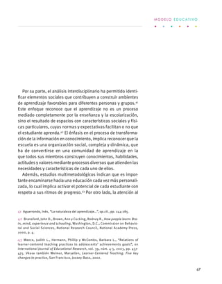 Por su parte, el análisis interdisciplinario ha permitido identi-
ficar elementos sociales que contribuyen a construir ambientes
de aprendizaje favorables para diferentes personas y grupos.41
Este enfoque reconoce que el aprendizaje no es un proceso
mediado completamente por la enseñanza y la escolarización,
sino el resultado de espacios con características sociales y físi-
cas particulares, cuyas normas y expectativas facilitan o no que
el estudiante aprenda.42
El énfasis en el proceso de transforma-
ción de la información en conocimiento, implica reconocer que la
escuela es una organización social, compleja y dinámica, que
ha de convertirse en una comunidad de aprendizaje en la
que todos sus miembros construyen conocimientos, habilidades,
actitudes y valores mediante procesos diversos que atienden las
necesidades y características de cada uno de ellos.
Además, estudios multimetodológicos indican que es impor-
tante encaminarse hacia una educación cada vez más personali-
zada, lo cual implica activar el potencial de cada estudiante con
respeto a sus ritmos de progreso.43
Por otro lado, la atención al
41  Aguerrondo, Inés, “La naturaleza del aprendizaje…”, op.cit., pp. 244-285.
42  Bransford, John D., Brown, Ann y Cocking, Rodney R., How people learn: Bra-
in, mind, experience and schooling, Washington, D.C., Commission on Behavio-
ral and Social Sciences, National Research Council, National Academy Press,
2000, p. 4.
43 Meece, Judith L., Hermann, Phillip y McCombs, Barbara L., “Relations of
learner-centered teaching practices to adolescents’ achievements goals”, en
International Journal of Educational Research, vol. 39, núm. 4-5, 2003, pp. 457-
475. Véase también Weimer, Maryellen, Learner-Centered Teaching. Five key
changes to practice, San Francisco, Jossey-Bass, 2002.
M O D E L O E D U C A T I V O
67
 