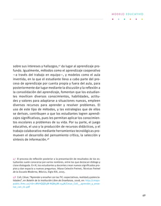 sobre sus intereses y hallazgos,47
da lugar al aprendizaje pro-
fundo. Igualmente, métodos como el aprendizaje cooperativo
—a través del trabajo en equipo—, y modelos como el aula
invertida, en la que el estudiante lleva a cabo parte del pro-
ceso de aprendizaje por cuenta propia y fuera del aula, para
posteriormente dar lugar mediante la discusión y la reflexión a
la consolidación del aprendizaje, fomentan que los estudian-
tes movilicen diversos conocimientos, habilidades, actitu-
des y valores para adaptarse a situaciones nuevas, empleen
diversos recursos para aprender y resolver problemas. El
uso de este tipo de métodos, y las estrategias que de ellos
se derivan, contribuyen a que los estudiantes logren aprendi-
zajes significativos, pues les permitan aplicar los conocimien-
tos escolares a problemas de su vida. Por su parte, el juego
educativo, el uso y la producción de recursos didácticos, y el
trabajo colaborativo mediante herramientas tecnológicas pro-
mueven el desarrollo del pensamiento crítico, la selección y
síntesis de información.48
47  El proceso de reflexión posterior a la presentación de resultados de los es-
tudiantes suele conocerse por varios nombres, entre los que destacan diálogo y
clase dialogada. En él, los estudiantes y docentes crean nuevos significados pro-
pios y dan espacio a nuevas preguntas. Véase Celestin Freinet, Técnicas Freinet
de la Escuela Moderna, México, Siglo XXI, 2005.
48  Coll, César, “Aprender y enseñar con las TIC: expectativas, realidad y potencia-
lidades”, en Boletín de la Institución Libre de Enseñanza, 2008, en: http://cmaps-
public.ihmc.us/rid=1MVHQQD5M-NQN5JM-254N/Cesar_Coll__aprender_y_ense-
nar_con_tic.pdf
M O D E L O E D U C A T I V O
69
 