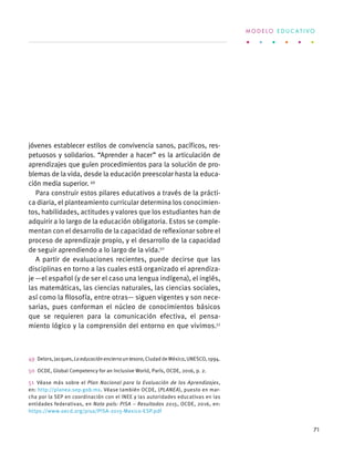 jóvenes establecer estilos de convivencia sanos, pacíficos, res-
petuosos y solidarios. “Aprender a hacer” es la articulación de
aprendizajes que guíen procedimientos para la solución de pro-
blemas de la vida, desde la educación preescolar hasta la educa-
ción media superior. 49
Para construir estos pilares educativos a través de la prácti-
ca diaria, el planteamiento curricular determina los conocimien-
tos, habilidades, actitudes y valores que los estudiantes han de
adquirir a lo largo de la educación obligatoria. Estos se comple-
mentan con el desarrollo de la capacidad de reflexionar sobre el
proceso de aprendizaje propio, y el desarrollo de la capacidad
de seguir aprendiendo a lo largo de la vida.50
A partir de evaluaciones recientes, puede decirse que las
disciplinas en torno a las cuales está organizado el aprendiza-
je —el español (y de ser el caso una lengua indígena), el inglés,
las matemáticas, las ciencias naturales, las ciencias sociales,
así como la filosofía, entre otras— siguen vigentes y son nece-
sarias, pues conforman el núcleo de conocimientos básicos
que se requieren para la comunicación efectiva, el pensa-
miento lógico y la comprensión del entorno en que vivimos.51
49  Delors,Jacques,Laeducaciónencierrauntesoro,CiudaddeMéxico,UNESCO,1994.
50  OCDE, Global Competency for an Inclusive World, París, OCDE, 2016, p. 2.
51  Véase más sobre el Plan Nacional para la Evaluación de los Aprendizajes,
en: http://planea.sep.gob.mx. Véase también OCDE, (PLANEA), puesto en mar-
cha por la SEP en coordinación con el INEE y las autoridades educativas en las
entidades federativas, en Nota país: PISA – Resultados 2015, OCDE, 2016, en:
https://www.oecd.org/pisa/PISA-2015-Mexico-ESP.pdf
M O D E L O E D U C A T I V O
71
 