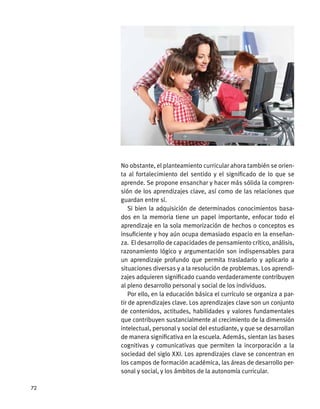 No obstante, el planteamiento curricular ahora también se orien-
ta al fortalecimiento del sentido y el significado de lo que se
aprende. Se propone ensanchar y hacer más sólida la compren-
sión de los aprendizajes clave, así como de las relaciones que
guardan entre sí.
Si bien la adquisición de determinados conocimientos basa-
dos en la memoria tiene un papel importante, enfocar todo el
aprendizaje en la sola memorización de hechos o conceptos es
insuficiente y hoy aún ocupa demasiado espacio en la enseñan-
za. El desarrollo de capacidades de pensamiento crítico, análisis,
razonamiento lógico y argumentación son indispensables para
un aprendizaje profundo que permita trasladarlo y aplicarlo a
situaciones diversas y a la resolución de problemas. Los aprendi-
zajes adquieren significado cuando verdaderamente contribuyen
al pleno desarrollo personal y social de los individuos.
Por ello, en la educación básica el currículo se organiza a par-
tir de aprendizajes clave. Los aprendizajes clave son un conjunto
de contenidos, actitudes, habilidades y valores fundamentales
que contribuyen sustancialmente al crecimiento de la dimensión
intelectual, personal y social del estudiante, y que se desarrollan
de manera significativa en la escuela. Además, sientan las bases
cognitivas y comunicativas que permiten la incorporación a la
sociedad del siglo XXI. Los aprendizajes clave se concentran en
los campos de formación académica, las áreas de desarrollo per-
sonal y social, y los ámbitos de la autonomía curricular.
72
 
