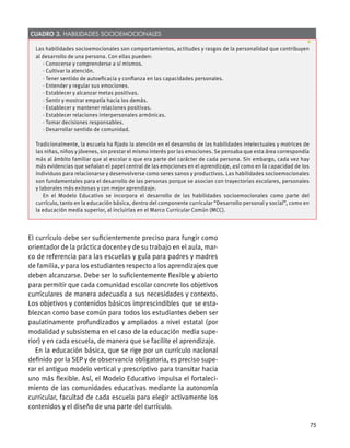 El currículo debe ser suficientemente preciso para fungir como
orientador de la práctica docente y de su trabajo en el aula, mar-
co de referencia para las escuelas y guía para padres y madres
de familia, y para los estudiantes respecto a los aprendizajes que
deben alcanzarse. Debe ser lo suficientemente flexible y abierto
para permitir que cada comunidad escolar concrete los objetivos
curriculares de manera adecuada a sus necesidades y contexto.
Los objetivos y contenidos básicos imprescindibles que se esta-
blezcan como base común para todos los estudiantes deben ser
paulatinamente profundizados y ampliados a nivel estatal (por
modalidad y subsistema en el caso de la educación media supe-
rior) y en cada escuela, de manera que se facilite el aprendizaje.
En la educación básica, que se rige por un currículo nacional
definido por la SEP y de observancia obligatoria, es preciso supe-
rar el antiguo modelo vertical y prescriptivo para transitar hacia
uno más flexible. Así, el Modelo Educativo impulsa el fortaleci-
miento de las comunidades educativas mediante la autonomía
curricular, facultad de cada escuela para elegir activamente los
contenidos y el diseño de una parte del currículo.
Las habilidades socioemocionales son comportamientos, actitudes y rasgos de la personalidad que contribuyen
al desarrollo de una persona. Con ellas pueden:
· Conocerse y comprenderse a sí mismos.
· Cultivar la atención.
· Tener sentido de autoeficacia y confianza en las capacidades personales.
· Entender y regular sus emociones.
· Establecer y alcanzar metas positivas.
· Sentir y mostrar empatía hacia los demás.
· Establecer y mantener relaciones positivas.
· Establecer relaciones interpersonales armónicas.
· Tomar decisiones responsables.
· Desarrollar sentido de comunidad.
Tradicionalmente, la escuela ha fijado la atención en el desarrollo de las habilidades intelectuales y motrices de
las niñas, niños y jóvenes, sin prestar el mismo interés por las emociones. Se pensaba que esta área correspondía
más al ámbito familiar que al escolar o que era parte del carácter de cada persona. Sin embargo, cada vez hay
más evidencias que señalan el papel central de las emociones en el aprendizaje, así como en la capacidad de los
individuos para relacionarse y desenvolverse como seres sanos y productivos. Las habilidades socioemocionales
son fundamentales para el desarrollo de las personas porque se asocian con trayectorias escolares, personales
y laborales más exitosas y con mejor aprendizaje.
En el Modelo Educativo se incorpora el desarrollo de las habilidades socioemocionales como parte del
currículo, tanto en la educación básica, dentro del componente curricular “Desarrollo personal y social”, como en
la educación media superior, al incluirlas en el Marco Curricular Común (MCC).
Cuadro 3. Habilidades socioemocionales
75
 