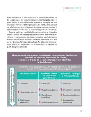 Contrariamente a la educación básica, que históricamente se
ha caracterizado por un currículo nacional centralizado, rígido y
prescriptivo, la educación media superior se distingue por una
marcada heterogeneidad organizacional e institucional, lo cual
se refleja en una gran diversidad de propuestas curriculares, y
representa un desafío para la adopción de políticas educativas.
Por esa razón, en 2008 la Reforma Integral de la Educación
Media Superior (RIEMS) se propuso articular los diferentes sub-
sistemas y construir una identidad curricular a través del Marco
Curricular Común que establece objetivos formativos, más allá
de las diversas formas organizativas. No obstante, era nece-
sario alinear sus propósitos y las acciones hacia el logro de un
perfil de egreso concreto.
Genéricas
Conformelascompetenciasseespecializanse
vuelvenmenosgeneralesytransversales.
COMPETENCIAS REQUERIDAS PARA OBTENER EL TÍTULO DE BACHILLER
EN LAS DISTINTAS MODALIDADES DE BACHILLERATO
Bachillerato General Bachillerato General
con capacitación
para el trabajo
Bachillerato Tecnológico
y Profesional Técnico
DESCRIPCIONES
Genéricas Genéricas Genéricas
Disciplinares básicas
Disciplinares
extendidas
Disciplinares básicas
Disciplinares
extendidas
Disciplinares básicas
Profesionales básicas
Profesionales básicas
Profesionales
extendidas
11 Competencias genéricas
El Marco Curricular Común fue diseñado para articular las diversas
opciones de servicios educativos en la EMS,
operadas a través de los subsistemas, y dar identidad
al bachillerato.
M O D E L O E D U C A T I V O
77
 