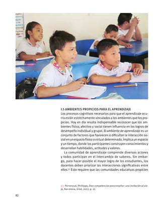I.5 Ambientes propicios para el aprendizaje
Los procesos cognitivos necesarios para que el aprendizaje ocu-
rra están estrechamente vinculados a los ambientes que los pro-
pician. Hoy en día resulta indispensable reconocer que los am-
bientes físico, afectivo y social tienen influencia en los logros de
desempeño individual y grupal. El ambiente de aprendizaje es un
conjunto de factores que favorecen o dificultan la interacción so-
cial en un espacio físico o virtual determinado. Implica un espacio
y un tiempo, donde los participantes construyen conocimientos y
desarrollan habilidades, actitudes y valores.
La comunidad de aprendizaje comprende diversos actores
y todos participan en el intercambio de saberes. Sin embar-
go, para hacer posible el mayor logro de los estudiantes, los
docentes deben priorizar las interacciones significativas entre
ellos.53
Esto requiere que las comunidades educativas propicien
53  Perrenoud, Phillippe, Diez competencias para enseñar: una invitación al via-
je, Barcelona, Graó, 2007, p. 17.
82
 