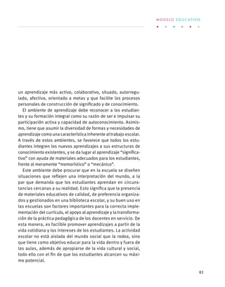un aprendizaje más activo, colaborativo, situado, autorregu-
lado, afectivo, orientado a metas y que facilite los procesos
personales de construcción de significado y de conocimiento.
El ambiente de aprendizaje debe reconocer a los estudian-
tes y su formación integral como su razón de ser e impulsar su
participación activa y capacidad de autoconocimiento. Asimis-
mo, tiene que asumir la diversidad de formas y necesidades de
aprendizaje como una característica inherente al trabajo escolar.
A través de estos ambientes, se favorece que todos los estu-
diantes integren los nuevos aprendizajes a sus estructuras de
conocimiento existentes, y se da lugar al aprendizaje “significa-
tivo” con ayuda de materiales adecuados para los estudiantes,
frente al meramente “memorístico” o “mecánico”.
Este ambiente debe procurar que en la escuela se diseñen
situaciones que reflejen una interpretación del mundo, a la
par que demanda que los estudiantes aprendan en circuns-
tancias cercanas a su realidad. Esto significa que la presencia
de materiales educativos de calidad, de preferencia organiza-
dos y gestionados en una biblioteca escolar, y su buen uso en
las escuelas son factores importantes para la correcta imple-
mentación del currículo, el apoyo al aprendizaje y la transforma-
ción de la práctica pedagógica de los docentes en servicio. De
esta manera, es factible promover aprendizajes a partir de la
vida cotidiana y los intereses de los estudiantes. La actividad
escolar no está aislada del mundo social que la rodea, sino
que tiene como objetivo educar para la vida dentro y fuera de
las aulas, además de apropiarse de la vida cultural y social,
todo ello con el fin de que los estudiantes alcancen su máxi-
mo potencial.
M O D E L O E D U C A T I V O
83
 
