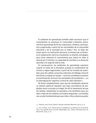 El ambiente de aprendizaje también debe reconocer que el
conocimiento se construye en comunidad y fomentar activa-
mente el aprendizaje de forma cooperativa, solidaria, participa-
tiva y organizada, a partir de las necesidades de la comunidad
educativa y de la sociedad que la rodea.54
Así, se debe dar
mayor peso a la motivación personal, al tiempo que se fomen-
ta la colaboración entre los estudiantes se diseñan estrategias
para hacer relevante el conocimiento que induce en ellos el
aprecio por sí mismos, su capacidad de asombro y su deseo de
aprender a lo largo de toda la vida.
En consecuencia, los ambientes de aprendizaje requieren
superar la visión de la disciplina acotada al cumplimiento de
normas y reglas organizadas a partir de los mandos de autori-
dad, para dar cabida a procesos colectivos de diálogo, toma de
decisiones y trabajo en equipo —como las asambleas escolares
y la participación activa en las sociedades de estudiantes—, y a
la autorregulación cognitiva y moral de cada individuo.55
De forma complementaria, para que los estudiantes alcancen
su máximo potencial requieren que haya concordancia de pro-
pósitos entre la escuela y el hogar. De ahí la importancia de que
las familias comprendan la naturaleza y los beneficios para sus
hijos e hijas de los cambios curriculares propuestos. Las familias
son un pilar fundamental para que niñas, niños y jóvenes puedan
54  Tedesco, Juan Carlos, Opertti, Renato y Amadio, Massimo, op.cit., p. 8.
55  Cox, Cristian, et al., Educar para la ciudadanía y la democracia en las Amé-
ricas: una agenda para la acción, Washington D.C., Banco Interamericano de
Desarrollo, 2005, p. 20.
84
 