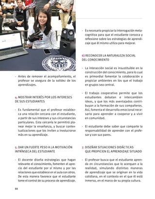 ·	 Antes de remover el acompañamiento, el
profesor se asegura de la solidez de los
aprendizajes.
4.	Mostrar interés por los intereses
de sus estudiantes
·	 Es fundamental que el profesor establez-
ca una relación cercana con el estudiante,
a partir de sus intereses y sus circunstancias
particulares. Esta cercanía le permitirá pla-
near mejor la enseñanza, y buscar contex-
tualizaciones que los inviten a involucrarse
más en su aprendizaje.
5.	Dar un fuerte peso a la motivación
intrínseca del estudiante
·	 El docente diseña estrategias que hagan
relevante el conocimiento, fomenten el apre-
cio del estudiante por sí mismo y por las
relaciones que establece en el aula con otros.
De esta manera favorece que el estudiante
tome el control de su proceso de aprendizaje.
·	 Esnecesariopropiciarlainterrogaciónmeta-
cognitiva para que el estudiante conozca y
reflexione sobre las estrategias de aprendi-
zaje que él mismo utiliza para mejorar.
6) Reconocer la naturaleza social
del conocimiento
·	 La interacción social es insustituible en la
construcción del conocimiento, para lo cual
es primordial fomentar la colaboración y
propiciar ambientes en los que el trabajo
en grupos sea central.
·	 El trabajo cooperativo permite que los
estudiantes debatan e intercambien
ideas, y que los más aventajados contri-
buyan a la formación de sus compañeros.
Así, fomenta el desarrollo emocional nece-
sario para aprender a cooperar y a vivir
en comunidad.
·	 El estudiante debe saber que comparte la
responsabilidad de aprender con el profe-
sor y con sus pares.
7.	Diseñar situaciones didácticas
que propicien el aprendizaje situado
·	 El profesor busca que el estudiante apren-
da en circunstancias que lo acerquen a la
realidad, simulando distintas maneras
de aprendizaje que se originan en la vida
cotidiana, en el contexto en el que él está
inmerso, en el marco de su propia cultura.
88
 