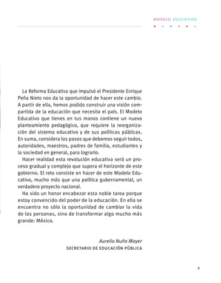 La Reforma Educativa que impulsó el Presidente Enrique
Peña Nieto nos da la oportunidad de hacer este cambio.
A partir de ella, hemos podido construir una visión com-
partida de la educación que necesita el país. El Modelo
Educativo que tienes en tus manos contiene un nuevo
planteamiento pedagógico, que requiere la reorganiza-
ción del sistema educativo y de sus políticas públicas.
En suma, considera los pasos que debemos seguir todos,
autoridades, maestros, padres de familia, estudiantes y
la sociedad en general, para lograrlo.
Hacer realidad esta revolución educativa será un pro-
ceso gradual y complejo que supera el horizonte de este
gobierno. El reto consiste en hacer de este Modelo Edu-
cativo, mucho más que una política gubernamental, un
verdadero proyecto nacional.
Ha sido un honor encabezar esta noble tarea porque
estoy convencido del poder de la educación. En ella se
encuentra no sólo la oportunidad de cambiar la vida
de las personas, sino de transformar algo mucho más
grande: México.
Aurelio Nuño Mayer
Secretario de Educación Pública
M O D E L O E D U C A T I V O
9
 