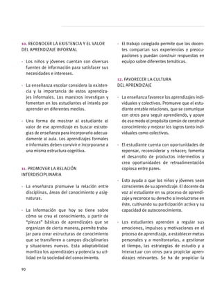 10. Reconocer la existencia y el valor
del aprendizaje informal
·	 Los niños y jóvenes cuentan con diversas
fuentes de información para satisfacer sus
necesidades e intereses.
·	 La enseñanza escolar considera la existen-
cia y la importancia de estos aprendiza-
jes informales. Los maestros investigan y
fomentan en los estudiantes el interés por
aprender en diferentes medios.
·	 Una forma de mostrar al estudiante el
valor de ese aprendizaje es buscar estrate-
gias de enseñanza para incorporarlo adecua-
damente al aula. Los aprendizajes formales
e informales deben convivir e incorporarse a
una misma estructura cognitiva.
11. Promover la relación
interdisciplinaria
·	 La enseñanza promueve la relación entre
disciplinas, áreas del conocimiento y asig-
naturas.
·	 La información que hoy se tiene sobre
cómo se crea el conocimiento, a partir de
“piezas” básicas de aprendizajes que se
organizan de cierta manera, permite traba-
jar para crear estructuras de conocimiento
que se transfieren a campos disciplinarios
y situaciones nuevas. Esta adaptabilidad
moviliza los aprendizajes y potencia su uti-
lidad en la sociedad del conocimiento.
·	 El trabajo colegiado permite que los docen-
tes compartan sus experiencias y preocu-
paciones y puedan construir respuestas en
equipo sobre diferentes temáticas.
12. Favorecer la cultura
del aprendizaje
·	 La enseñanza favorece los aprendizajes indi-
viduales y colectivos. Promueve que el estu-
diante entable relaciones, que se comunique
con otros para seguir aprendiendo, y apoye
de ese modo el propósito común de construir
conocimiento y mejorar los logros tanto indi-
viduales como colectivos.
·	 El estudiante cuenta con oportunidades de
repensar, reconsiderar y rehacer; fomenta
el desarrollo de productos intermedios y
crea oportunidades de retroalimentación
copiosa entre pares.
·	 Esto ayuda a que los niños y jóvenes sean
conscientes de su aprendizaje. El docente da
voz al estudiante en su proceso de aprendi-
zaje y reconoce su derecho a involucrarse en
éste, cultivando su participación activa y su
capacidad de autoconocimiento.
·	 Los estudiantes aprenden a regular sus
emociones, impulsos y motivaciones en el
proceso de aprendizaje, a establecer metas
personales y a monitorearlas, a gestionar
el tiempo, las estrategias de estudio y a
interactuar con otros para propiciar apren-
dizajes relevantes. Se ha de propiciar la
90
 