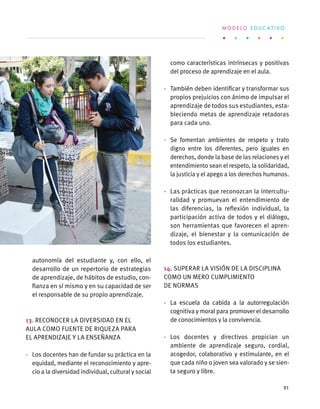 autonomía del estudiante y, con ello, el
desarrollo de un repertorio de estrategias
de aprendizaje, de hábitos de estudio, con-
fianza en sí mismo y en su capacidad de ser
el responsable de su propio aprendizaje.
13. Reconocer la diversidad en el
aula como fuente de riqueza para
el aprendizaje y la enseñanza
·	 Los docentes han de fundar su práctica en la
equidad, mediante el reconocimiento y apre-
cio a la diversidad individual, cultural y social
como características intrínsecas y positivas
del proceso de aprendizaje en el aula.
·	 También deben identificar y transformar sus
propios prejuicios con ánimo de impulsar el
aprendizaje de todos sus estudiantes, esta-
bleciendo metas de aprendizaje retadoras
para cada uno.
·	 Se fomentan ambientes de respeto y trato
digno entre los diferentes, pero iguales en
derechos, donde la base de las relaciones y el
entendimiento sean el respeto, la solidaridad,
la justicia y el apego a los derechos humanos.
·	 Las prácticas que reconozcan la intercultu-
ralidad y promuevan el entendimiento de
las diferencias, la reflexión individual, la
participación activa de todos y el diálogo,
son herramientas que favorecen el apren-
dizaje, el bienestar y la comunicación de
todos los estudiantes.
14. Superar la visión de la disciplina
como un mero cumplimiento
de normas
·	 La escuela da cabida a la autorregulación
cognitiva y moral para promover el desarrollo
de conocimientos y la convivencia.
·	 Los docentes y directivos propician un
ambiente de aprendizaje seguro, cordial,
acogedor, colaborativo y estimulante, en el
que cada niño o joven sea valorado y se sien-
ta seguro y libre.
M O D E L O E D U C A T I V O
91
 