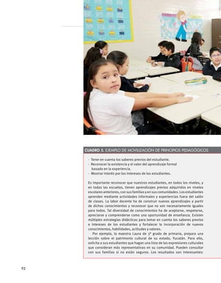 Cuadro 5. Ejemplo de movilización de principios pedagógicos
·  Tener en cuenta los saberes previos del estudiante.
·  Reconocer la existencia y el valor del aprendizaje formal
  basado en la experiencia.
·  Mostrar interés por los intereses de los estudiantes.
Es importante reconocer que nuestros estudiantes, en todos los niveles, y
en todas las escuelas, tienen aprendizajes previos adquiridos en niveles
escolares anteriores, con sus familias y en sus comunidades. Los estudiantes
aprenden mediante actividades informales y experiencias fuera del salón
de clases. La labor docente ha de construir nuevos aprendizajes a partir
de dichos conocimientos y reconocer que no son necesariamente iguales
para todos. Tal diversidad de conocimientos ha de aceptarse, respetarse,
apreciarse y comprenderse como una oportunidad de enseñanza. Existen
múltiples estrategias didácticas para tomar en cuenta los saberes previos
e intereses de los estudiantes y fortalecer la incorporación de nuevos
conocimientos, habilidades, actitudes y valores.
Por ejemplo, la maestra Laura de 3° grado de primaria, prepara una
lección sobre el patrimonio cultural de su estado, Yucatán. Para ello,
solicita a sus estudiantes que hagan una lista de las expresiones culturales
que consideran más representativas en su comunidad. Pueden consultar
con sus familias si no están seguros. Los resultados son interesantes:
92
 