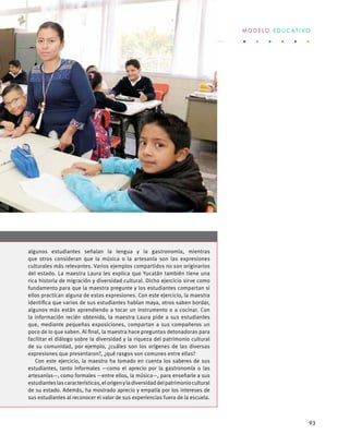 algunos estudiantes señalan la lengua y la gastronomía, mientras
que otros consideran que la música o la artesanía son las expresiones
culturales más relevantes. Varios ejemplos compartidos no son originarios
del estado. La maestra Laura les explica que Yucatán también tiene una
rica historia de migración y diversidad cultural. Dicho ejercicio sirve como
fundamento para que la maestra pregunte y los estudiantes compartan si
ellos practican alguna de estas expresiones. Con este ejercicio, la maestra
identifica que varios de sus estudiantes hablan maya, otros saben bordar,
algunos más están aprendiendo a tocar un instrumento o a cocinar. Con
la información recién obtenida, la maestra Laura pide a sus estudiantes
que, mediante pequeñas exposiciones, compartan a sus compañeros un
poco de lo que saben. Al final, la maestra hace preguntas detonadoras para
facilitar el diálogo sobre la diversidad y la riqueza del patrimonio cultural
de su comunidad, por ejemplo, ¿cuáles son los orígenes de las diversas
expresiones que presentaron?, ¿qué rasgos son comunes entre ellas?
Con este ejercicio, la maestra ha tomado en cuenta los saberes de sus
estudiantes, tanto informales —como el aprecio por la gastronomía o las
artesanías—, como formales —entre ellos, la música—, para enseñarle a sus
estudianteslascaracterísticas,elorigenyladiversidaddelpatrimoniocultural
de su estado. Además, ha mostrado aprecio y empatía por los intereses de
sus estudiantes al reconocer el valor de sus experiencias fuera de la escuela.
M O D E L O E D U C A T I V O
93
 