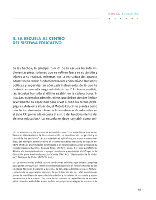 En los hechos, la principal función de la escuela ha sido im-
plementar prescripciones que se definen fuera de su ámbito y
lejanas a su realidad, mientras que la estructura del aparato
educativo ha tenido fundamentalmente como misión transmitir
políticas y supervisar su adecuada instrumentación lo que ha
derivado en una alta carga administrativa. 58
En buena medida,
las escuelas han sido el último eslabón en la cadena burocrá-
tica. Las exigencias administrativas que deben atender limitan
severamente su capacidad para llevar a cabo las tareas peda-
gógicas. Ante esta situación, el Modelo Educativo plantea como
uno de los elementos clave de la transformación educativa en
el siglo XXI poner a la escuela al centro del funcionamiento del
sistema educativo.59
La escuela se debe concebir como uni-
58  La administración escolar es entendida como “las actividades que se re-
fieren al planeamiento, la instrumentación, la coordinación, la gestión y el
control de los servicios”. Las características aplicables, en mayor o menor me-
dida, del enfoque administrativo al sistema educativo mexicano se basan en:
IIEPE-UNESCO, Diez módulos destinados a los responsables de los procesos de
transformación educativa, Buenos Aires, UNESCO, 2000. Así como en UNESCO,
Modelo de acompañamiento – apoyo, monitoreo y evaluación del Proyecto de
Educación para América Latina y el Caribe (PRELAC), “Declaración de la Haba-
na”, Santiago de Chile, UNESCO, 2003.
59  La normatividad señala cuatro condiciones mínimas que deben cumplirse
para poner la escuela al centro del sistema educativo: el fortalecimiento de los
Consejos Técnicos Escolares y de zona, la descarga administrativa, el fortale-
cimiento de la supervisión escolar y la participación social. Estas condiciones
ponen de manifiesto la necesidad de redefinir y fortalecer la asistencia y acom-
pañamiento a la escuela: “Se trata de reconstruir la capacidad de la escuela
púbica de educación básica para definir sus propias estrategias en un marco de
II. LA ESCUELA AL CENTRO
DEL SISTEMA EDUCATIVO
M O D E L O E D U C A T I V O
95
 