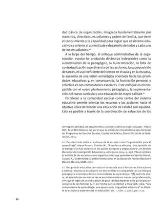 dad básica de organización, integrada fundamentalmente por
maestros, directivos, estudiantes y padres de familia, que tiene
el conocimiento y la capacidad para lograr que el sistema edu-
cativo se oriente al aprendizaje y desarrollo de todos y cada uno
de los estudiantes.60
A lo largo del tiempo, el enfoque administrativo de la orga-
nización escolar ha producido dinámicas indeseables como la
subordinación de lo pedagógico, la burocratización, la falta de
contextualización o pertinencia de las acciones, la superposición
de tareas, el uso ineficiente del tiempo en el aula y en la escuela,
la ausencia de una visión estratégica orientada hacia las priori-
dades educativas y, en consecuencia, la frustración personal y
colectiva en las comunidades escolares. Este enfoque es incom-
patible con el nuevo planteamiento pedagógico, la implementa-
ción del nuevo currículo y una educación de mayor calidad.61
Fortalecer a la comunidad escolar como centro del sistema
educativo permite orientar los recursos y las acciones hacia el
objetivo único de brindar una educación de calidad con equidad.
Esto es posible a través de la coordinación de esfuerzos de los
corresponsabilidad, de seguimiento y asistencia técnica especializada”. Véase
DOF, ACUERDO Número 717 por el que se emiten los lineamientos para formular
los Programas de Gestión Escolar, Ciudad de México, Diario Oficial de la Fede-
ración, 2014.
60  Para leer más sobre el enfoque de la escuela como “organización para el
aprendizaje” véase Posner, Charles M., “Enseñanza efectiva. Una revisión de
la bibliografía más reciente en los países europeos y anglosajones”, en Revista
Mexicana de Investigación Educativa 9, abril-junio 2004, p. 298. Véase también
el análisis de las escuelas como organizaciones que aprenden en Santizo Rosall,
Claudia A., Gobernanza y Cambio Institucional en la Educación Pública Básica en
México, México, UAM, 2012.
61  Una gestión educativa centrada en la escuela busca fortalecer a los actores
y medios cercanos al estudiante; en este sentido es compatible con un enfoque
pedagógico orientado a formar comunidades de aprendizaje. “[A] partir de aho-
ra, el aprendizaje escolar no recae exclusivamente en manos del profesorado,
sino que el logro de una educación de gran calidad depende de la participación
conjunta de las familias […]”, en Flecha García, Ramón y Pluigvert, Lidia, “Las
comunidades de aprendizaje: una apuesta por la igualdad educativa” en Revis-
ta de estudios y experiencias en educación, vol. 1, núm. 1, 2002, pp. 11-22.
96
 