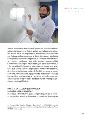 actores involucrados en torno a los propósitos y prioridades edu-
cativas planteadas en la Ruta de Mejora que cada escuela define.
Por ello es necesario implementar mecanismos institucionales
que fortalezcan la escuela, que la doten de mayores facultades
para ejercer su autonomía de gestión, así como de mayores recur-
sos y mejores condiciones para poder atender, con oportunidad
y pertinencia, sus propias necesidades y las de los estudiantes.62
Lo que el Modelo Educativo busca es crear una escuela reno-
vada que cuente con una organización fortalecida (docentes,
directivos, estudiantes y padres de familia), recursos, acompa-
ñamiento, infraestructura, equipamiento, materiales y servicios
que permitan que las aulas se conviertan en auténticos espa-
cios inclusivos de aprendizaje donde se implemente la pedago-
gía que plantea el Modelo.
II.1 Hacia un escuela que favorezca
la cultura del aprendizaje
El enfoque administrativo que ha imperado parte de la premi-
sa de que hay un único sistema de organización idóneo para
62 Pozner, Pilar, “Gestión Educativa Estratégica” en IIPE-UNESCO(coord.),
Competencias para la profesionalización de la gestión educativa, Buenos Aires,
UNESCO, 2000, pp. 6-7.
M O D E L O E D U C A T I V O
97
 