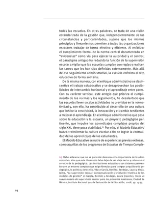 todas las escuelas. En otras palabras, se trata de una visión
estandarizada de la gestión que, independientemente de las
circunstancias y particularidades, supone que los mismos
principios y lineamientos permiten a todas las organizaciones
escolares trabajar de forma efectiva y eficiente. Al enfatizar
el cumplimiento formal de la norma central documentado en
“evidencias” como vía para ejercer la autoridad y el control,
el paradigma antiguo ha reducido la función de la supervisión
escolar a vigilar que las escuelas cumplan con reglas y realicen
las tareas que les han sido definidas externamente. Más allá
de ese seguimiento administrativo, la escuela enfrenta el reto
educativo de forma solitaria.
De la misma manera, con el enfoque administrativo se desin-
centiva el trabajo colaborativo y se desaprovechan las posibi-
lidades de intercambio horizontal y el aprendizaje entre pares.
Con su carácter vertical, este arreglo que prioriza el cumpli-
miento de las normas y los reglamentos, ha desalentado que
las escuelas lleven a cabo actividades no previstas en la norma-
tividad y, con ello, ha contribuido al desarrollo de una cultura
que inhibe la creatividad, la innovación y el cambio tendientes
a mejorar el aprendizaje. En el enfoque administrativo que pesa
sobre la educación y la escuela, un proyecto pedagógico per-
tinente, que impulse los aprendizajes complejos propios del
siglo XXI, tiene poca viabilidad.63
Por ello, el Modelo Educativo
busca transformar la cultura escolar a fin de lograr la centrali-
dad de los aprendizajes de los estudiantes.
El Modelo Educativo se nutre de experiencias previas exitosas,
como aquéllas de los programas de Escuelas de Tiempo Comple-
63  Debe aclararse que no se pretende desconocer la importancia de lo admi-
nistrativo, sino que esta dimensión debe dejar de ser el eje rector y colocarse al
servicio de lo pedagógico. Las instituciones educativas son sistemas permea-
bles en un entorno complejo que exige fórmulas para integrar y equilibrar lo pe-
dagógico, lo político y lo técnico. Véase García, Benilde, Zendejas, Laura y Mejía,
Jaime, “La supervisión escolar: conceptualización y evolución histórica de los
modelos de gestión” en García, Benilde y Zendejas, Laura (coords.), Hacia un
nuevo modelo de supervisión escolar para las primarias mexicanas, Ciudad de
México, Instituto Nacional para la Evaluación de la Educación, 2008, pp. 15-47.
98
 