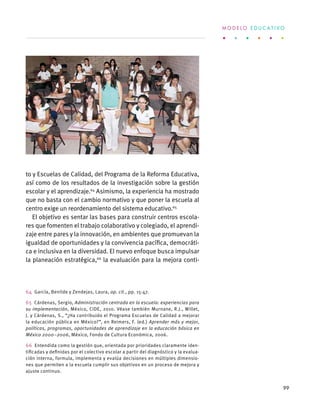 to y Escuelas de Calidad, del Programa de la Reforma Educativa,
así como de los resultados de la investigación sobre la gestión
escolar y el aprendizaje.64
Asimismo, la experiencia ha mostrado
que no basta con el cambio normativo y que poner la escuela al
centro exige un reordenamiento del sistema educativo.65
El objetivo es sentar las bases para construir centros escola-
res que fomenten el trabajo colaborativo y colegiado, el aprendi-
zaje entre pares y la innovación, en ambientes que promuevan la
igualdad de oportunidades y la convivencia pacífica, democráti-
ca e inclusiva en la diversidad. El nuevo enfoque busca impulsar
la planeación estratégica,66
la evaluación para la mejora conti-
64  García, Benilde y Zendejas, Laura, op. cit., pp. 15-47.
65  Cárdenas, Sergio, Administración centrada en la escuela: experiencias para
su implementación, México, CIDE, 2010. Véase también Murnane, R.J., Willet,
J. y Cárdenas, S., “¿Ha contribuido el Programa Escuelas de Calidad a mejorar
la educación pública en México?”, en Reimers, F. (ed.) Aprender más y mejor,
políticas, programas, oportunidades de aprendizaje en la educación básica en
México 2000–2006, México, Fondo de Cultura Económica, 2006.
66  Entendida como la gestión que, orientada por prioridades claramente iden-
tificadas y definidas por el colectivo escolar a partir del diagnóstico y la evalua-
ción interna, formula, implementa y evalúa decisiones en múltiples dimensio-
nes que permiten a la escuela cumplir sus objetivos en un proceso de mejora y
ajuste continuo.
M O D E L O E D U C A T I V O
99
 