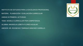 INSTITUTO DE ESTUDIOS PARA LA EXCELENCIA PROFESIONAL
MATERIA: PLANEACIÓN Y EVALUACIÓN CURRICULAR
UNIDAD III PRIMERA ACTIVIDAD.
TEMA: MODELO CURRICULAR POR COMPETENCIA.
ALUMNA: MAGNOLIA LIZBETH FLORES AGUILAR.
ASESOR: DR. ROOSEVELT ENRIQUE SÁNCHEZ CARRILLO.
 