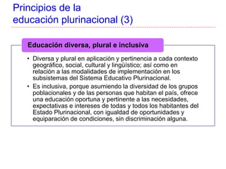• Diversa y plural en aplicación y pertinencia a cada contexto
geográfico, social, cultural y lingüístico; así como en
relación a las modalidades de implementación en los
subsistemas del Sistema Educativo Plurinacional.
• Es inclusiva, porque asumiendo la diversidad de los grupos
poblacionales y de las personas que habitan el país, ofrece
una educación oportuna y pertinente a las necesidades,
expectativas e intereses de todas y todos los habitantes del
Estado Plurinacional, con igualdad de oportunidades y
equiparación de condiciones, sin discriminación alguna.
Educación diversa, plural e inclusiva
Principios de la
educación plurinacional (3)
 
