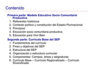 Contenido
Primera parte: Modelo Educativo Socio Comunitario
Productivo
1. Referentes históricos
2. Contexto político y constitución del Estado Plurinacional
3. Principios
4. Educación socio comunitaria productiva
5. Educación para Vivir Bien
Segunda parte: Currículo Base del SEP
1. Fundamentos del currículo
2. Fines y objetivos del SEP
3. Estructura del SEP
4. Organización y estructura curricular
5. Componentes: Campos, áreas y asignaturas
6. Currículo Base – Currículo Regionalizado – Currículo
Diversificado
 