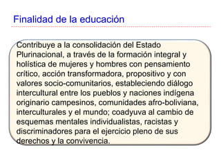 Finalidad de la educación
Contribuye a la consolidación del Estado
Plurinacional, a través de la formación integral y
holística de mujeres y hombres con pensamiento
crítico, acción transformadora, propositivo y con
valores socio-comunitarios, estableciendo diálogo
intercultural entre los pueblos y naciones indígena
originario campesinos, comunidades afro-boliviana,
interculturales y el mundo; coadyuva al cambio de
esquemas mentales individualistas, racistas y
discriminadores para el ejercicio pleno de sus
derechos y la convivencia.
 