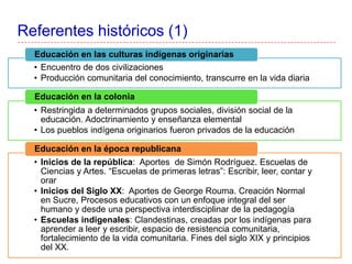 Referentes históricos (1)
• Encuentro de dos civilizaciones
• Producción comunitaria del conocimiento, transcurre en la vida diaria
Educación en las culturas indígenas originarias
• Restringida a determinados grupos sociales, división social de la
educación. Adoctrinamiento y enseñanza elemental
• Los pueblos indígena originarios fueron privados de la educación
Educación en la colonia
• Inicios de la república: Aportes de Simón Rodríguez. Escuelas de
Ciencias y Artes. “Escuelas de primeras letras”: Escribir, leer, contar y
orar
• Inicios del Siglo XX: Aportes de George Rouma. Creación Normal
en Sucre, Procesos educativos con un enfoque integral del ser
humano y desde una perspectiva interdisciplinar de la pedagogía
• Escuelas indigenales: Clandestinas, creadas por los indígenas para
aprender a leer y escribir, espacio de resistencia comunitaria,
fortalecimiento de la vida comunitaria. Fines del siglo XIX y principios
del XX.
Educación en la época republicana
 