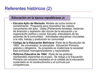 Referentes históricos (2)
• Escuela Ayllu de Warisata: Modelo de lucha contra el
sometimiento. Propuesta para reconstituir los valores
comunitarios del ayllu. Ulaka (Parlamento Amawta): Instancia
de dirección y expresión del vínculo de la educación y la
organización política y social. Escuela: articuladora de las
acciones de la comunidad. Actividades educativas vinculadas
a la vida, trabajo y producción en comunidad
• Código de la Educación Boliviana: Parte de la Revolución de
1952. Se universaliza la educación. Educación Primaria
gratuita y obligatoria. Su propósito es modernizar la sociedad
bajo principios homogeneizadores y nacionalistas
• Reforma Educativa de 1994: Parte de las políticas
neoliberales imperantes en el país. Se redujo a la Educación
Primaria con escasos resultados en la calidad de la educación,
sustentado en el constructivismo y el currículo por
competencias.
Educación en la época republicana (2)
 
