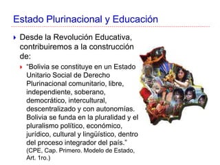Estado Plurinacional y Educación
 Desde la Revolución Educativa,
contribuiremos a la construcción
de:
 “Bolivia se constituye en un Estado
Unitario Social de Derecho
Plurinacional comunitario, libre,
independiente, soberano,
democrático, intercultural,
descentralizado y con autonomías.
Bolivia se funda en la pluralidad y el
pluralismo político, económico,
jurídico, cultural y lingüístico, dentro
del proceso integrador del país.”
(CPE, Cap. Primero. Modelo de Estado,
Art. 1ro.)
 