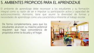 5. AMBIENTES PROPICIOS PARA EL APRENDIZAJE
El ambiente de aprendizaje debe reconocer a los estudiantes y su formación
integral como su razón de ser e impulsar su participación activa y capacidad de
autoconocimiento. Asimismo, tiene que asumir la diversidad de formas y
necesidades de aprendizaje como una característica inherente al trabajo escolar.
De forma complementaria, para que los
estudiantes alcancen su máximo potencial
requieren que haya concordancia de
propósitos entre la escuela y el hogar.
 
