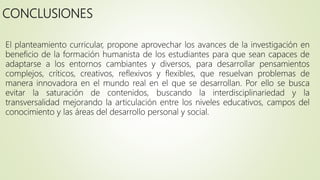 CONCLUSIONES
El planteamiento curricular, propone aprovechar los avances de la investigación en
beneficio de la formación humanista de los estudiantes para que sean capaces de
adaptarse a los entornos cambiantes y diversos, para desarrollar pensamientos
complejos, críticos, creativos, reflexivos y flexibles, que resuelvan problemas de
manera innovadora en el mundo real en el que se desarrollan. Por ello se busca
evitar la saturación de contenidos, buscando la interdisciplinariedad y la
transversalidad mejorando la articulación entre los niveles educativos, campos del
conocimiento y las áreas del desarrollo personal y social.
 