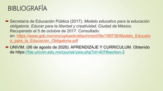 BIBLIOGRAFÍA
 Secretaría de Educación Pública (2017). Modelo educativo para la educación
obligatoria. Educar para la libertad y creatividad. Ciudad de México.
Recuperado el 5 de octubre de 2017. Consultado
en: https://www.gob.mx/cms/uploads/attachment/file/198738/Modelo_Educativ
o_para_la_Educacion_Obligatoria.pdf
 UNIVIM. (06 de agosto de 2020). APRENDIZAJE Y CURRICULUM. Obtenido
de https://fde.univim.edu.mx/course/view.php?id=407#section-2
 