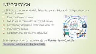 INTRODUCCIÓN
La SEP dio a conocer el Modelo Educativo para la Educación Obligatoria, el cual
consta de cinco ejes:
I. Planteamiento curricular
II. La Escuela al centro del sistema educativo
III. Formación y desarrollo profesional docente
IV. Inclusión y equidad
V. La gobernanza del sistema educativo
En esta presentación se resume el eje del Planteamiento Curricular.
(Secretaría de Educación Pública, 2017)
 