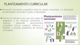 PLANTEAMIENTO CURRICULAR
 Formación humanista y equilibrio entre los valores universales y la diversidad
de identidades nacionales, locales e individuales.
 Formar al individuo para que sea capaz de
adaptarse a los entornos cambiantes y
diversos, desarrolle pensamientos
complejos, críticos, creativos, reflexivos y
flexibles, y resuelva problemas de manera
innovadora.
 