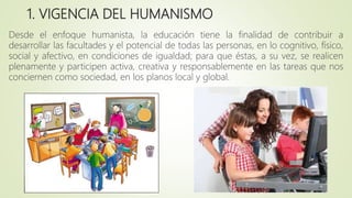 1. VIGENCIA DEL HUMANISMO
Desde el enfoque humanista, la educación tiene la finalidad de contribuir a
desarrollar las facultades y el potencial de todas las personas, en lo cognitivo, físico,
social y afectivo, en condiciones de igualdad; para que éstas, a su vez, se realicen
plenamente y participen activa, creativa y responsablemente en las tareas que nos
conciernen como sociedad, en los planos local y global.
 