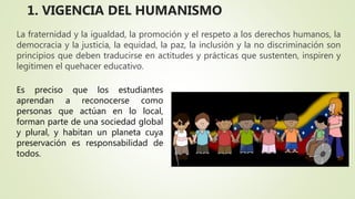 La fraternidad y la igualdad, la promoción y el respeto a los derechos humanos, la
democracia y la justicia, la equidad, la paz, la inclusión y la no discriminación son
principios que deben traducirse en actitudes y prácticas que sustenten, inspiren y
legitimen el quehacer educativo.
Es preciso que los estudiantes
aprendan a reconocerse como
personas que actúan en lo local,
forman parte de una sociedad global
y plural, y habitan un planeta cuya
preservación es responsabilidad de
todos.
1. VIGENCIA DEL HUMANISMO
 