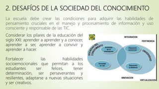 2. DESAFÍOS DE LA SOCIEDAD DEL CONOCIMIENTO
La escuela debe crear las condiciones para adquirir las habilidades de
pensamiento cruciales en el manejo y procesamiento de información y uso
consciente y responsable de las TIC.
Considerar los pilares de la educación del
siglo XXI: aprender a aprender y a conocer,
aprender a ser, aprender a convivir y
aprender a hacer.
Fortalecer las habilidades
socioemocionales que permitan a los
estudiantes ser felices, tener
determinación, ser perseverantes y
resilientes, adaptarse a nuevas situaciones
y ser creativos.
 