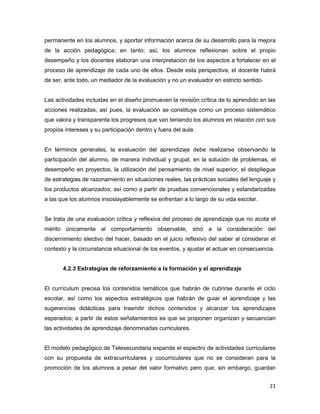 21
permanente en los alumnos, y aportar información acerca de su desarrollo para la mejora
de la acción pedagógica; en tanto; así, los alumnos reflexionan sobre el propio
desempeño y los docentes elaboran una interpretación de los aspectos a fortalecer en el
proceso de aprendizaje de cada uno de ellos. Desde esta perspectiva, el docente habrá
de ser, ante todo, un mediador de la evaluación y no un evaluador en estricto sentido.
Las actividades incluidas en el diseño promueven la revisión crítica de lo aprendido en las
acciones realizadas; así pues, la evaluación se constituye como un proceso sistemático
que valora y transparenta los progresos que van teniendo los alumnos en relación con sus
propios intereses y su participación dentro y fuera del aula.
En términos generales, la evaluación del aprendizaje debe realizarse observando la
participación del alumno, de manera individual y grupal, en la solución de problemas, el
desempeño en proyectos, la utilización del pensamiento de nivel superior, el despliegue
de estrategias de razonamiento en situaciones reales, las prácticas sociales del lenguaje y
los productos alcanzados; así como a partir de pruebas convencionales y estandarizadas
a las que los alumnos insoslayablemente se enfrentan a lo largo de su vida escolar.
Se trata de una evaluación crítica y reflexiva del proceso de aprendizaje que no acota el
mérito únicamente al comportamiento observable, sino a la consideración del
discernimiento electivo del hacer, basado en el juicio reflexivo del saber al considerar el
contexto y la circunstancia situacional de los eventos, y ajustar el actuar en consecuencia.
4.2.3 Estrategias de reforzamiento a la formación y el aprendizaje
El currículum precisa los contenidos temáticos que habrán de cubrirse durante el ciclo
escolar, así como los aspectos estratégicos que habrán de guiar el aprendizaje y las
sugerencias didácticas para trasmitir dichos contenidos y alcanzar los aprendizajes
esperados; a partir de estos señalamientos es que se proponen organizan y secuencian
las actividades de aprendizaje denominadas curriculares.
El modelo pedagógico de Telesecundaria expande el espectro de actividades curriculares
con su propuesta de extracurriculares y cocurriculares que no se consideran para la
promoción de los alumnos a pesar del valor formativo pero que, sin embargo, guardan
 