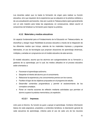31
Los docentes saben que no basta la formación de origen para realizar su función
educativa, sino que requieren de la experiencia que se adquiere en la práctica cotidiana y
de una actualización permanente, más aún cuando la Telesecundaria opera generalmente
con un solo maestro para todas las asignaturas; en consecuencia, deben asumir el
compromiso de fortalecer su formación para mejorar su práctica.
4.3.2 Materiales y medios educativos
Un aspecto fundamental para el Fortalecimiento de la Educación en Telesecundaria, es
diversificar y otorgar mayor flexibilidad al proceso educativo a través de la integración de
los diferentes medios que incluye, además de los materiales impresos y programas
televisados, el uso de tecnologías que propician situaciones de aprendizaje dinámicas,
múltiples y variadas en congruencia con el modelo educativo de este servicio.
El modelo educativo, asume que los alumnos son autogeneradores de su formación y
gestores de su aprendizaje; por lo cual, los medios utilizados en el proceso educativo
están orientados a:
 Favorecer el aprendizaje autónomo.
 Despertar el interés del alumno por el conocimiento.
 Relacionar la experiencia y los conocimientos previos con los nuevos.
 Facilitar el logro de los objetivos propuestos en el programa de estudio.
 Desarrollar contenidos programáticos y permitir el esclarecimiento de los
conceptos complejos.
 Poner en marcha acciones de reflexión mediante actividades que permitan al
alumno superar la práctica memorística y la repetición.
4.3.2.1 Impresos
Libro para el Alumno. Su función es guiar y apoyar el aprendizaje. Contiene información
básica de cada asignatura, propósitos y contenidos temáticos, la descripción general de
cada secuencia de aprendizaje, criterios para el uso de cada uno de los recursos
 