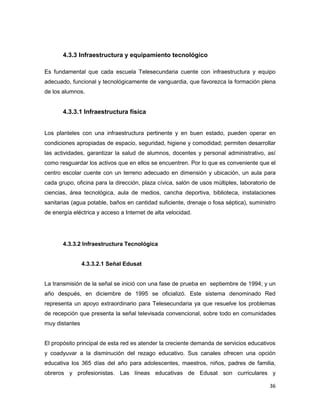 36
4.3.3 Infraestructura y equipamiento tecnológico
Es fundamental que cada escuela Telesecundaria cuente con infraestructura y equipo
adecuado, funcional y tecnológicamente de vanguardia, que favorezca la formación plena
de los alumnos.
4.3.3.1 Infraestructura física
Los planteles con una infraestructura pertinente y en buen estado, pueden operar en
condiciones apropiadas de espacio, seguridad, higiene y comodidad; permiten desarrollar
las actividades, garantizar la salud de alumnos, docentes y personal administrativo, así
como resguardar los activos que en ellos se encuentren. Por lo que es conveniente que el
centro escolar cuente con un terreno adecuado en dimensión y ubicación, un aula para
cada grupo, oficina para la dirección, plaza cívica, salón de usos múltiples, laboratorio de
ciencias, área tecnológica, aula de medios, cancha deportiva, biblioteca, instalaciones
sanitarias (agua potable, baños en cantidad suficiente, drenaje o fosa séptica), suministro
de energía eléctrica y acceso a Internet de alta velocidad.
4.3.3.2 Infraestructura Tecnológica
4.3.3.2.1 Señal Edusat
La transmisión de la señal se inició con una fase de prueba en septiembre de 1994; y un
año después, en diciembre de 1995 se oficializó. Este sistema denominado Red
representa un apoyo extraordinario para Telesecundaria ya que resuelve los problemas
de recepción que presenta la señal televisada convencional, sobre todo en comunidades
muy distantes
El propósito principal de esta red es atender la creciente demanda de servicios educativos
y coadyuvar a la disminución del rezago educativo. Sus canales ofrecen una opción
educativa los 365 días del año para adolescentes, maestros, niños, padres de familia,
obreros y profesionistas. Las líneas educativas de Edusat son curriculares y
 
